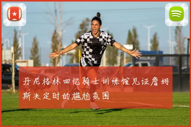 丹尼格林回忆骑士训练馆见证詹姆斯决定时的尴尬氛围