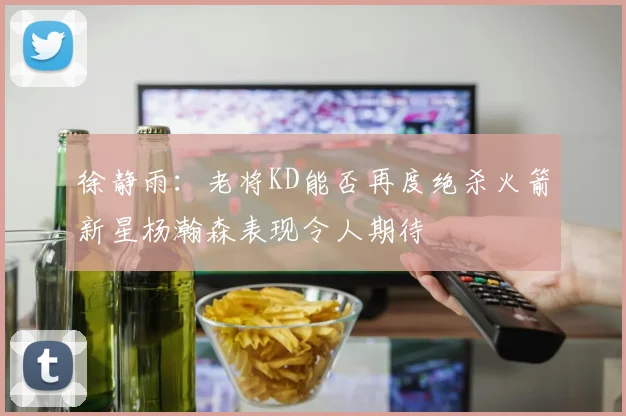 徐静雨：老将KD能否再度绝杀火箭新星杨瀚森表现令人期待