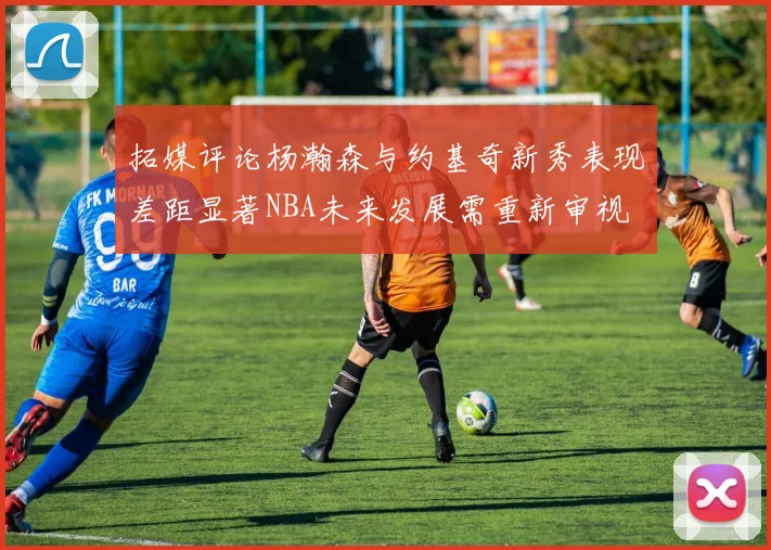 拓媒评论杨瀚森与约基奇新秀表现差距显著NBA未来发展需重新审视