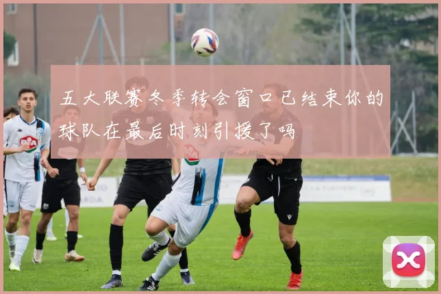 五大联赛冬季转会窗口已结束你的球队在最后时刻引援了吗