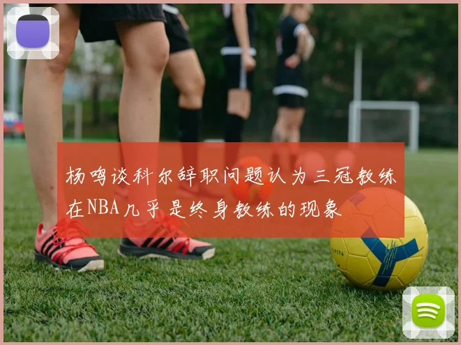 杨鸣谈科尔辞职问题认为三冠教练在NBA几乎是终身教练的现象