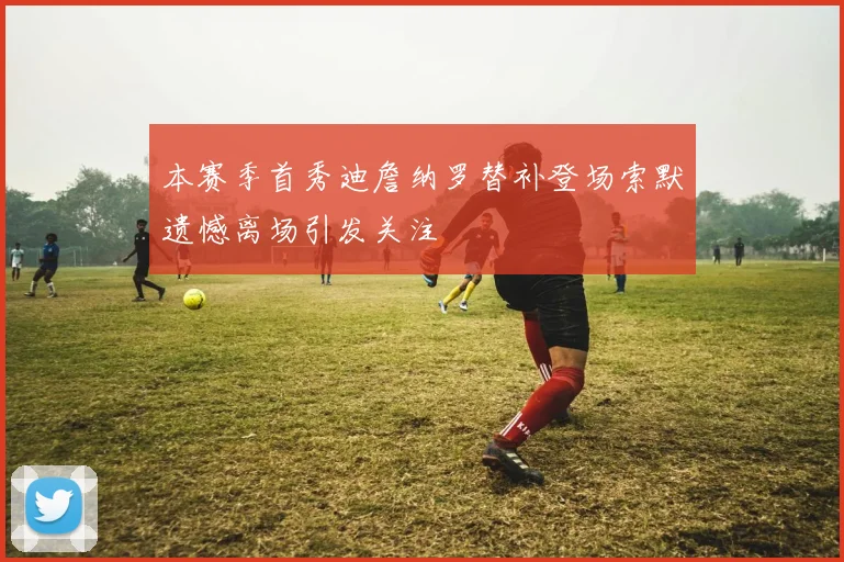 本赛季首秀迪詹纳罗替补登场索默遗憾离场引发关注
