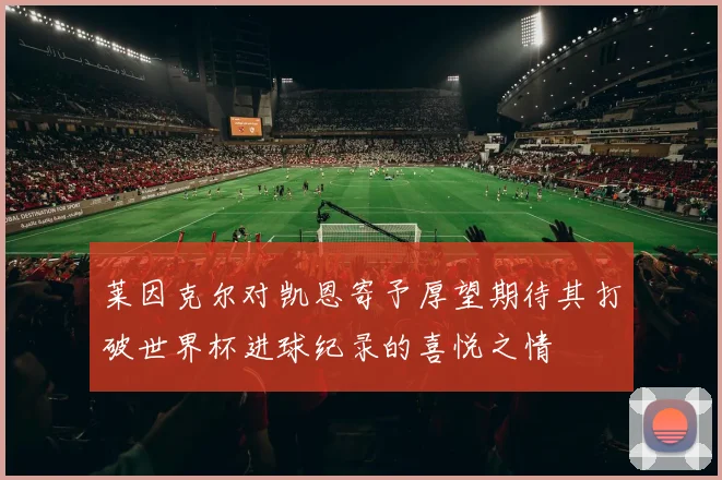 莱因克尔对凯恩寄予厚望期待其打破世界杯进球纪录的喜悦之情