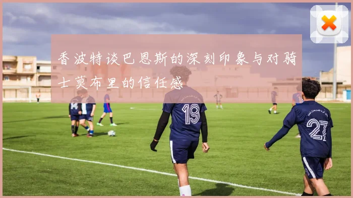 香波特谈巴恩斯的深刻印象与对骑士莫布里的信任感