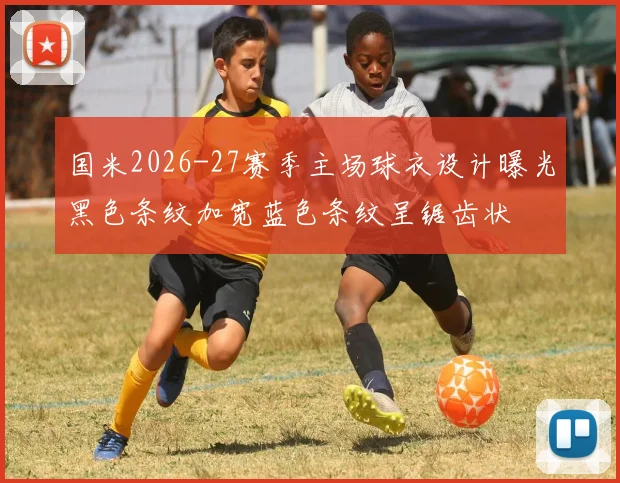 国米2026-27赛季主场球衣设计曝光黑色条纹加宽蓝色条纹呈锯齿状