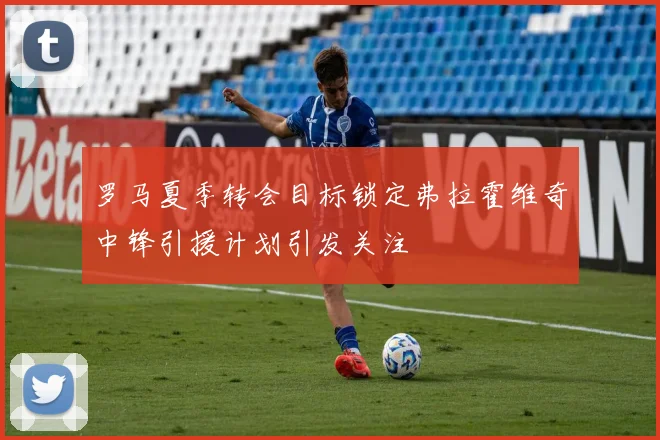 罗马夏季转会目标锁定弗拉霍维奇中锋引援计划引发关注