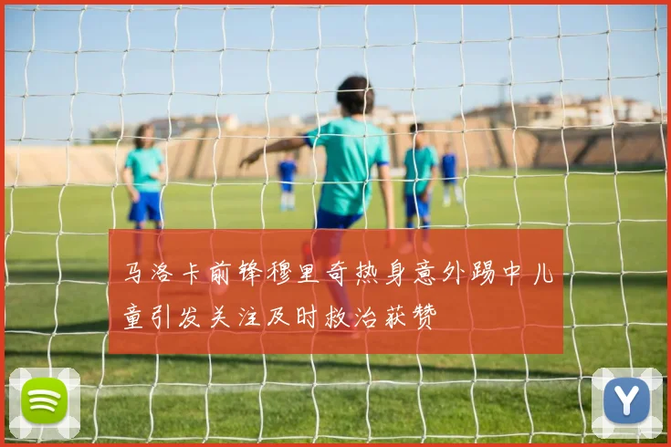马洛卡前锋穆里奇热身意外踢中儿童引发关注及时救治获赞