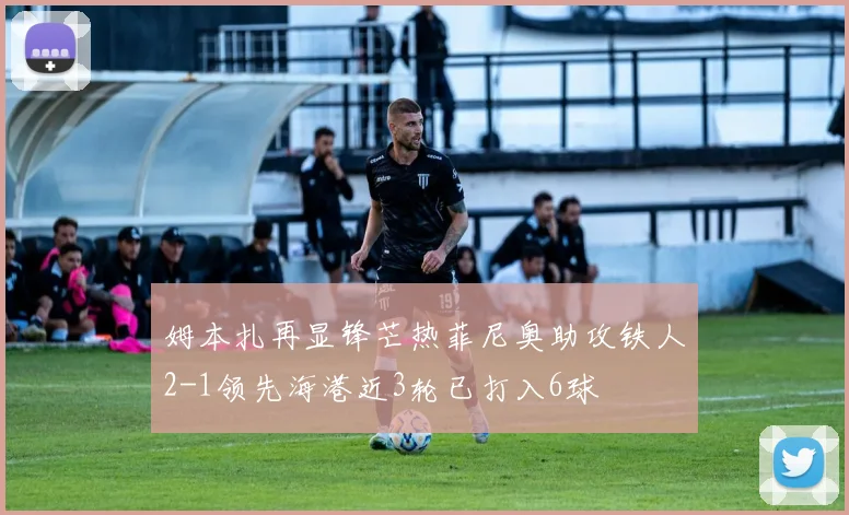 姆本扎再显锋芒热菲尼奥助攻铁人2-1领先海港近3轮已打入6球