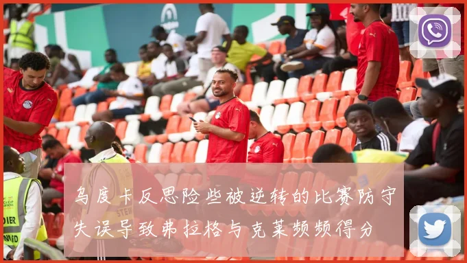 乌度卡反思险些被逆转的比赛防守失误导致弗拉格与克莱频频得分