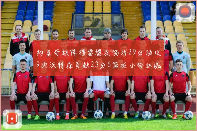 约基奇缺阵穆雷爆发场均29分助攻9次沃特森贡献23分6篮板小哈达威也有17分表现出色