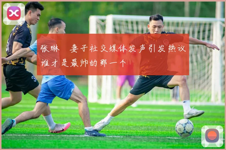 张琳芃妻子社交媒体发声引发热议谁才是最帅的那一个
