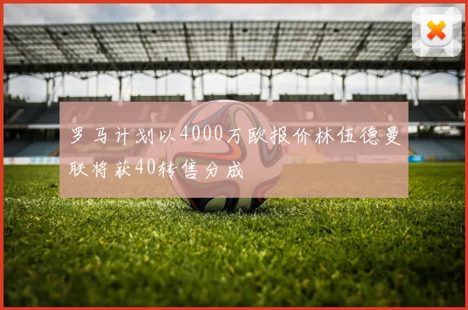 罗马计划以4000万欧报价林伍德曼联将获40转售分成