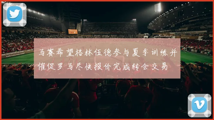马赛希望格林伍德参与夏季训练并催促罗马尽快报价完成转会交易