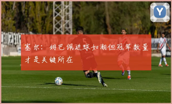 塞尔：姆巴佩进球如潮但冠军数量才是关键所在