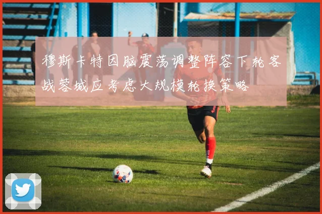 穆斯卡特因脑震荡调整阵容下轮客战蓉城应考虑大规模轮换策略