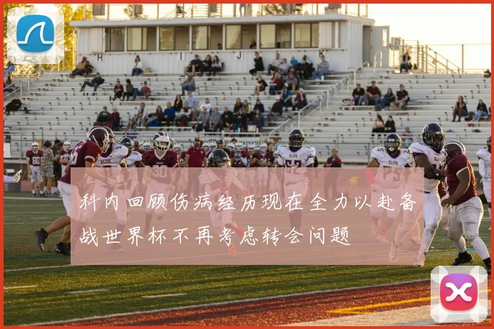 科内回顾伤病经历现在全力以赴备战世界杯不再考虑转会问题