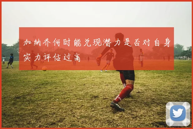 加纳乔何时能兑现潜力是否对自身实力评估过高