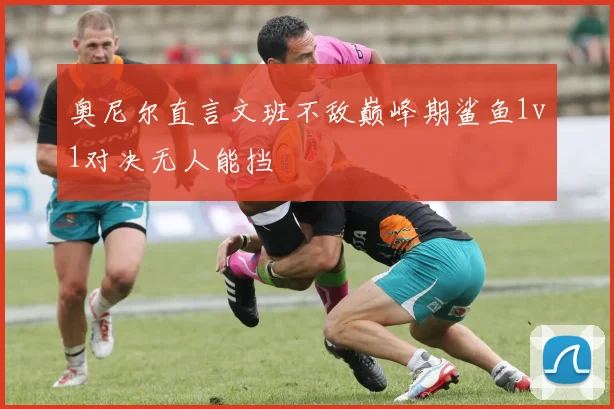 奥尼尔直言文班不敌巅峰期鲨鱼1v1对决无人能挡
