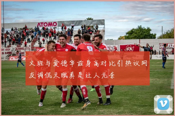文班与爱德华兹身高对比引热议网友调侃天赋真是让人无奈