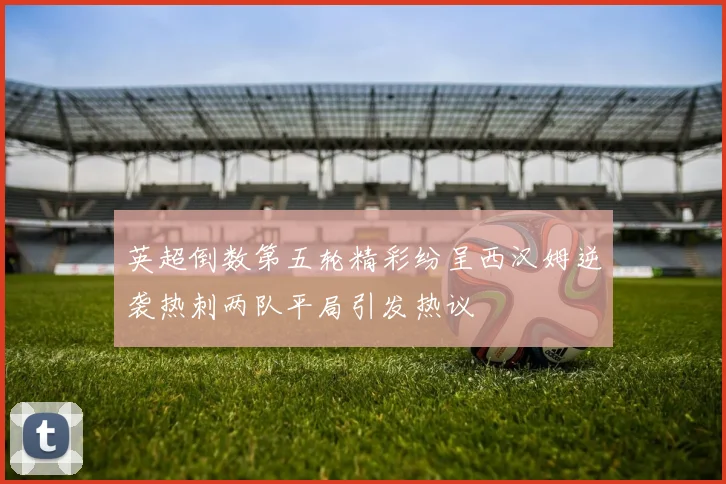 英超倒数第五轮精彩纷呈西汉姆逆袭热刺两队平局引发热议
